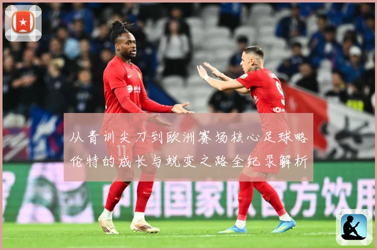 从青训尖刀到欧洲赛场核心足球略伦特的成长与蜕变之路全纪录解析战术观察