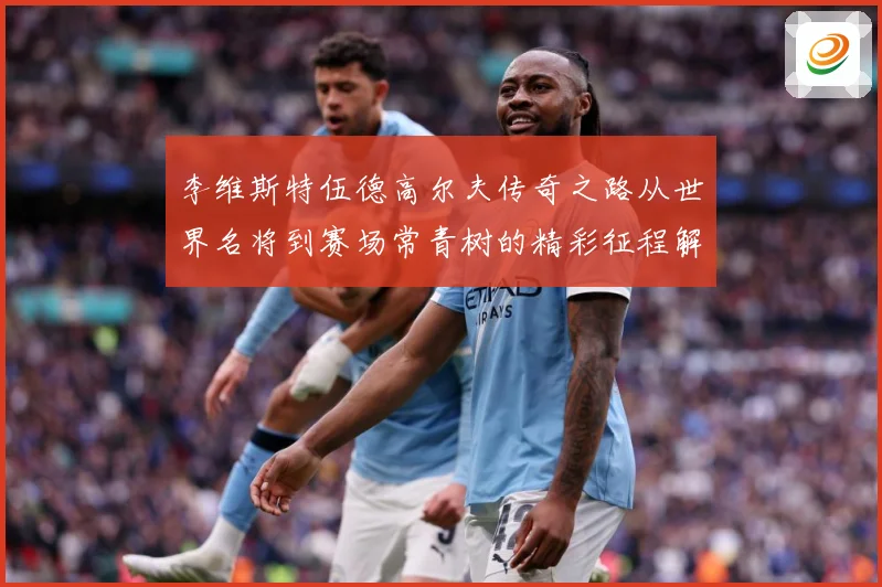 李维斯特伍德高尔夫传奇之路从世界名将到赛场常青树的精彩征程解析