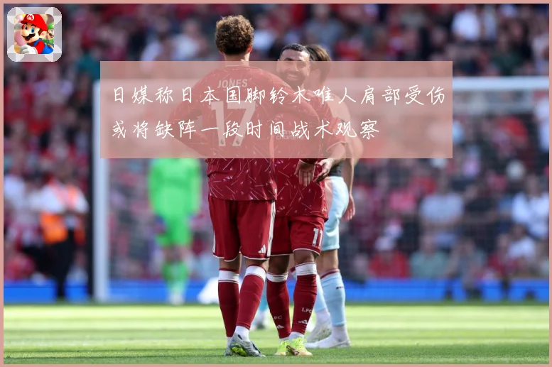 日媒称日本国脚铃木唯人肩部受伤或将缺阵一段时间战术观察