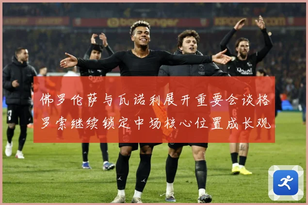 佛罗伦萨与瓦诺利展开重要会谈格罗索继续锁定中场核心位置成长观察