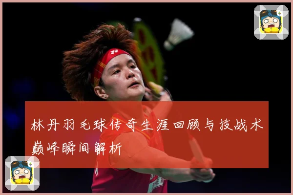 林丹羽毛球传奇生涯回顾与技战术巅峰瞬间解析