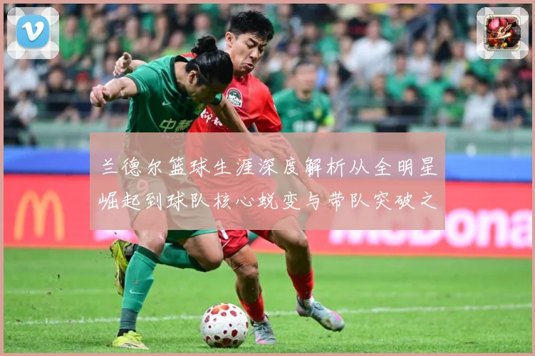 兰德尔篮球生涯深度解析从全明星崛起到球队核心蜕变与带队突破之路