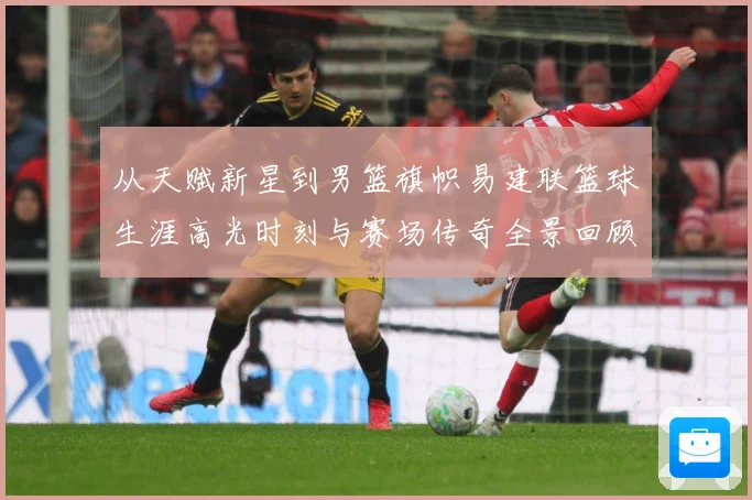 从天赋新星到男篮旗帜易建联篮球生涯高光时刻与赛场传奇全景回顾