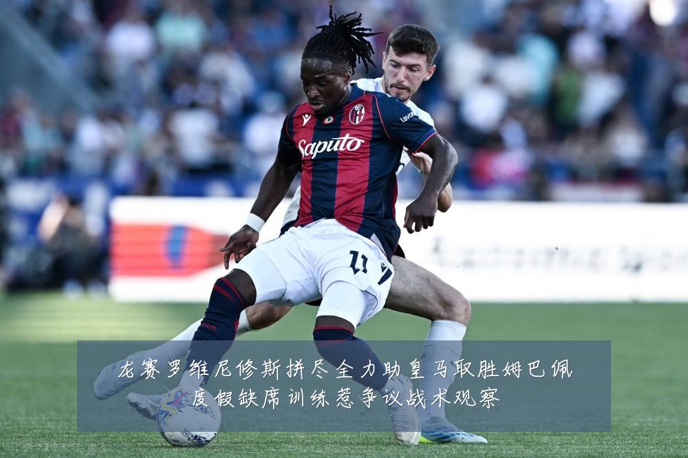 龙赛罗维尼修斯拼尽全力助皇马取胜姆巴佩度假缺席训练惹争议战术观察