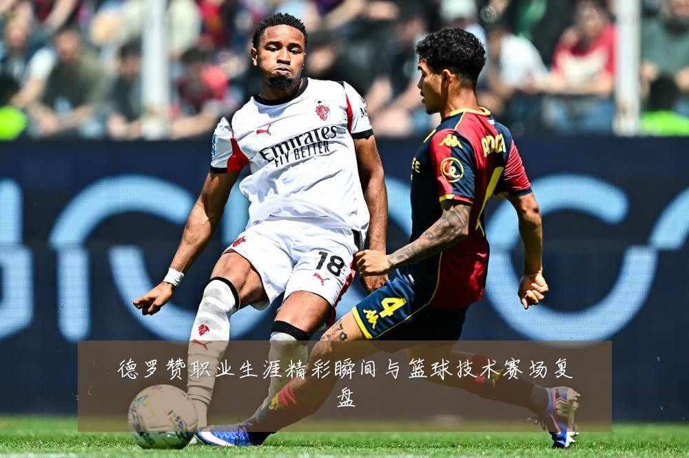 德罗赞职业生涯精彩瞬间与篮球技术赛场复盘